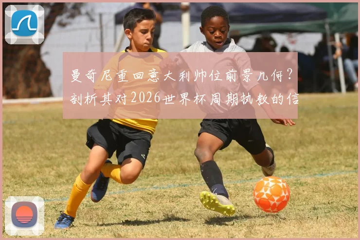 曼奇尼重回意大利帅位前景几何？剖析其对2026世界杯周期执教的信心与潜在挑战
