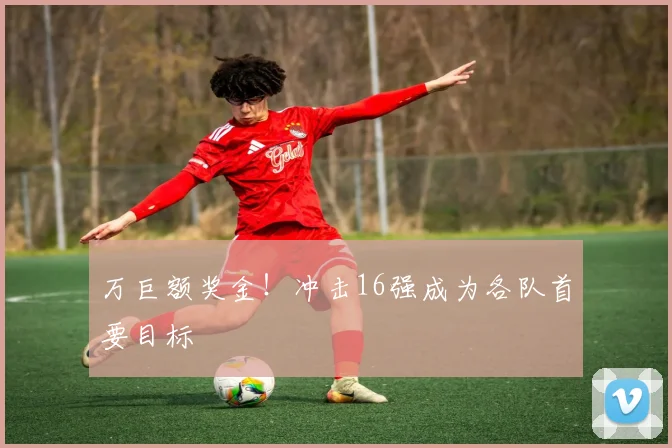 万巨额奖金！冲击16强成为各队首要目标