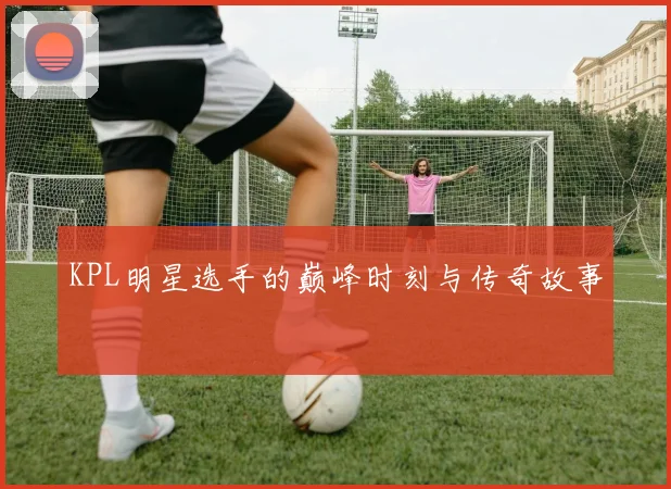 KPL明星选手的巅峰时刻与传奇故事