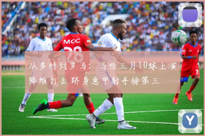 从多特到罗马:马伦三月10球上演降维打击 跻身意甲射手榜第三