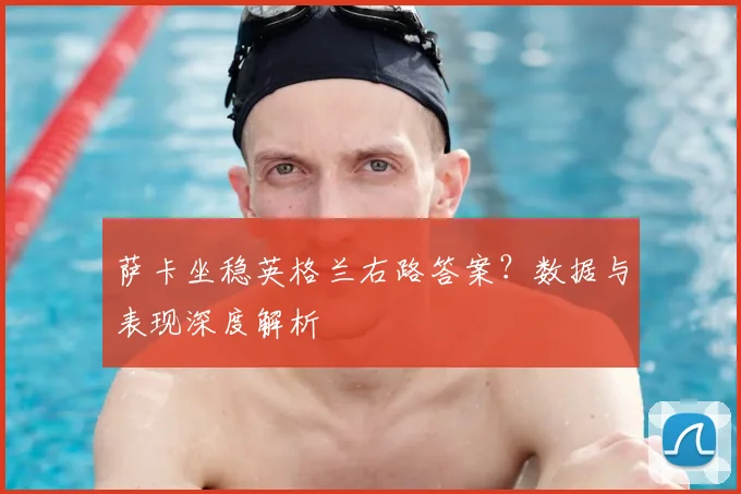萨卡坐稳英格兰右路答案？数据与表现深度解析