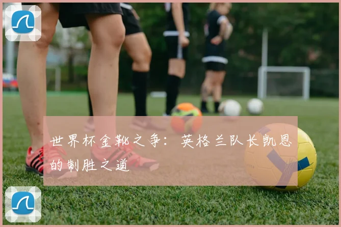 世界杯金靴之争:英格兰队长凯恩的制胜之道