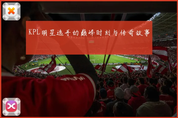 KPL明星选手的巅峰时刻与传奇故事