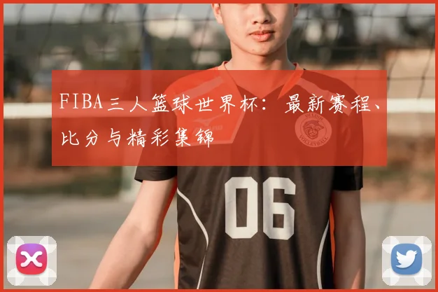 FIBA三人篮球世界杯：最新赛程、比分与精彩集锦