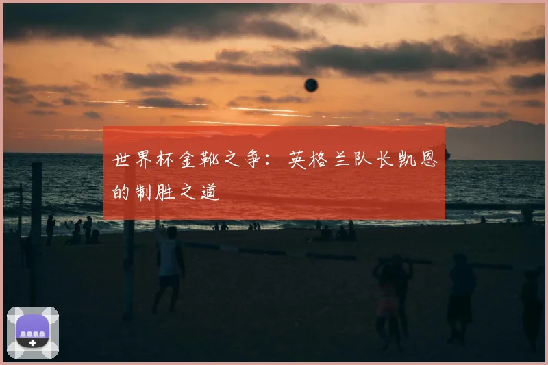 世界杯金靴之争:英格兰队长凯恩的制胜之道