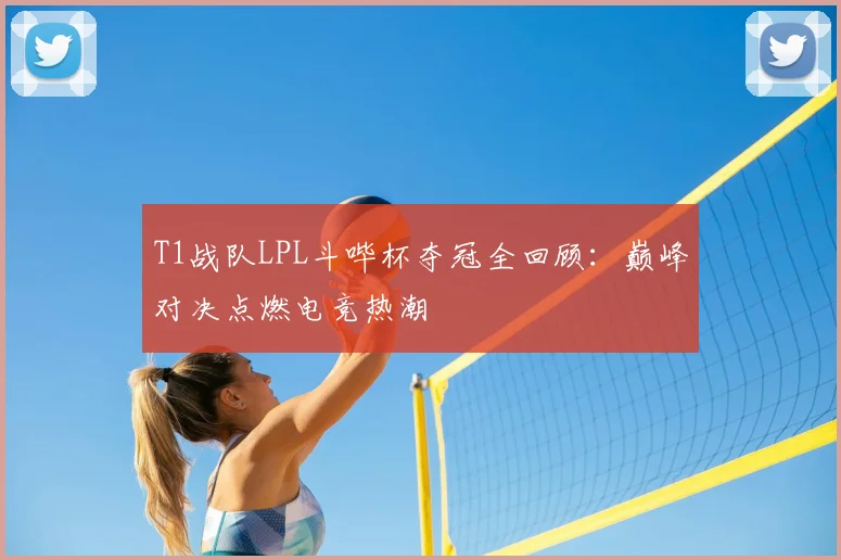 T1战队LPL斗哔杯夺冠全回顾:巅峰对决点燃电竞热潮