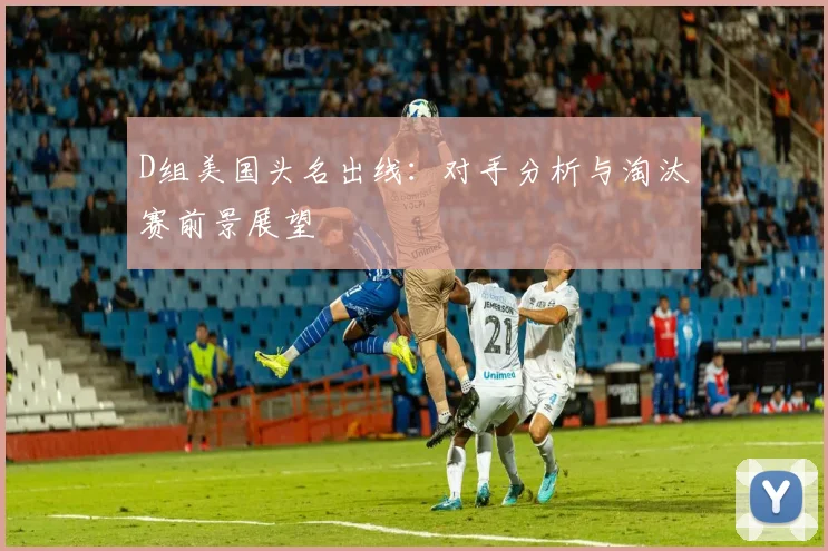 D组美国头名出线：对手分析与淘汰赛前景展望