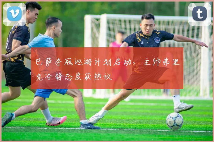 巴萨夺冠巡游计划启动，主帅弗里克冷静态度获热议