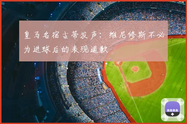 皇马名宿古蒂发声：维尼修斯不必为进球后的表现道歉