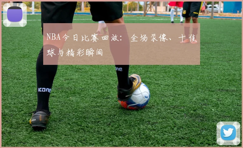 NBA今日比赛回放：全场录像、十佳球与精彩瞬间
